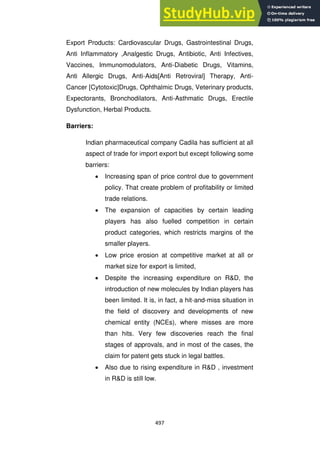 497
Export Products: Cardiovascular Drugs, Gastrointestinal Drugs,
Anti Inflammatory ,Analgestic Drugs, Antibiotic, Anti Infectives,
Vaccines, Immunomodulators, Anti-Diabetic Drugs, Vitamins,
Anti Allergic Drugs, Anti-Aids[Anti Retroviral] Therapy, Anti-
Cancer [Cytotoxic]Drugs, Ophthalmic Drugs, Veterinary products,
Expectorants, Bronchodilators, Anti-Asthmatic Drugs, Erectile
Dysfunction, Herbal Products.
Barriers:
Indian pharmaceutical company Cadila has sufficient at all
aspect of trade for import export but except following some
barriers:
Increasing span of price control due to government
policy. That create problem of profitability or limited
trade relations.
The expansion of capacities by certain leading
players has also fuelled competition in certain
product categories, which restricts margins of the
smaller players.
Low price erosion at competitive market at all or
market size for export is limited,
Despite the increasing expenditure on R&D, the
introduction of new molecules by Indian players has
been limited. It is, in fact, a hit-and-miss situation in
the field of discovery and developments of new
chemical entity (NCEs), where misses are more
than hits. Very few discoveries reach the final
stages of approvals, and in most of the cases, the
claim for patent gets stuck in legal battles.
Also due to rising expenditure in R&D , investment
in R&D is still low.
 