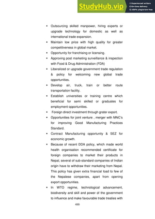 499
 Outsourcing skilled manpower, hiring experts or
upgrade technology for domestic as well as
international trade expansion.
 Maintain low price with high quality for greater
competitiveness in global market.
 Opportunity for franchising or licensing.
 Approving post marketing surveillance & inspection
with Food & Drug Administration (FDA)
 Liberalized or upgrade government trade regulation
& policy for welcoming new global trade
opportunities.
 Develop air, truck, train or better route
transportation facility.
 Establish universities or training centre which
beneficial for semi skilled or graduates for
employment opportunities.
 Foreign direct investment through grater export.
 Opportunities for joint venture , merger with MNC‘s
for improving Good Manufacturing Practices
Standard.
 Contract Manufacturing opportunity & SEZ for
economic growth.
 Because of recent DDA policy, which made world
health organisation recommended certificate for
foreign companies to market their products in
Nepal, several of sub-standard companies of Indian
origin have to withdraw their marketing from Nepal.
This policy has given extra financial load to few of
the Nepalese companies, apart from opening
export opportunities.
 In WTO regime, technological advancement,
biodiversity and skill and power of the government
to influence and make favourable trade treaties with
 