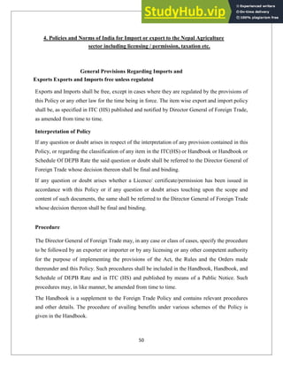 4. Policies and Norms of India for Import or export to the Nepal Agriculture
sector including licensing / permission, taxation etc.
General Provisions Regarding Imports and
Exports Exports and Imports free unless regulated
Exports and Imports shall be free, except in cases where they are regulated by the provisions of
this Policy or any other law for the time being in force. The item wise export and import policy
shall be, as specified in ITC (HS) published and notified by Director General of Foreign Trade,
as amended from time to time.
Interpretation of Policy
If any question or doubt arises in respect of the interpretation of any provision contained in this
Policy, or regarding the classification of any item in the ITC(HS) or Handbook or Handbook or
Schedule Of DEPB Rate the said question or doubt shall be referred to the Director General of
Foreign Trade whose decision thereon shall be final and binding.
If any question or doubt arises whether a Licence/ certificate/permission has been issued in
accordance with this Policy or if any question or doubt arises touching upon the scope and
content of such documents, the same shall be referred to the Director General of Foreign Trade
whose decision thereon shall be final and binding.
Procedure
The Director General of Foreign Trade may, in any case or class of cases, specify the procedure
to be followed by an exporter or importer or by any licensing or any other competent authority
for the purpose of implementing the provisions of the Act, the Rules and the Orders made
thereunder and this Policy. Such procedures shall be included in the Handbook, Handbook, and
Schedule of DEPB Rate and in ITC (HS) and published by means of a Public Notice. Such
procedures may, in like manner, be amended from time to time.
The Handbook is a supplement to the Foreign Trade Policy and contains relevant procedures
and other details. The procedure of availing benefits under various schemes of the Policy is
given in the Handbook.
50
 