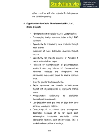 500
other countries will offer potential for bringing out
the core competency.
 Opportunities for Cadila Pharmaceutical Pvt. Ltd.
(India, Gujarat):
 For more import liberalized VAT or Custom duties.
 Encouraging foreign investment due to high R&D
standard.
 Opportunity for introducing new products through
trade events.
 Expansion of more distribution channels through
imports.
 Opportunity for imports quantity of Aurvedic &
Herbs materials from Nepal.
 Reduced by harmonization of pharmaceutical,
results it also play interest of pharmaceuticals
industries because the compliance with
harmonized rules open doors to several markets
once.
 Over the counter trade opportunity.
 Export qualitative raw material in competitive
market with cheapest price for increasing market
share.
 Amalgamation opportunity to strengthen
themselves internationally.
 Low production cost give india an edge over other
generics- producing nations.
 Outsourcing IT & clinical data management
destination because of its rich talent pool,
technological innovation, creditable quality,
operational flexibility, cost effectiveness, time to
market and competitive advantage.
 