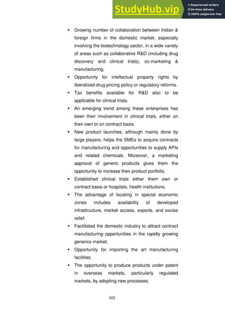501
 Growing number of collaboration between Indian &
foreign firms in the domestic market, especially
involving the biotechnology sector, in a wide variety
of areas such as collaborative R&D (including drug
discovery and clinical trials), co-marketing &
manufacturing.
 Opportunity for intellectual property rights by
liberalized drug pricing policy or regulatory reforms.
 Tax benefits available for R&D also to be
applicable for clinical trials.
 An emerging trend among these enterprises has
been their involvement in clinical trials, either on
their own or on contract basis.
 New product launches, although mainly done by
large players, helps the SMEs to acquire contracts
for manufacturing and opportunities to supply APIs
and related chemicals. Moreover, a marketing
approval of generic products gives them the
opportunity to increase their product portfolio.
 Established clinical trials either them own or
contract basis or hospitals, health institutions.
 The advantage of locating in special economic
zones includes availability of developed
infrastructure, market access, exports, and excise
relief.
 Facilitated the domestic industry to attract contract
manufacturing opportunities in the rapidly growing
generics market.
 Opportunity for importing the art manufacturing
facilities.
 The opportunity to produce products under patent
in overseas markets, particularly regulated
markets, by adopting new processes.
 