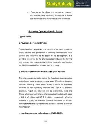 502
 Emerging as the global hub for contract research
and manufacturing services (CRAMs) due to its low
cost advantage and world class quality standards.
Business Opportunities In Future
Opportunities
a. Favorable Government Policy
Government has categorized pharmaceutical sector as one of the
priority sectors. The government is providing monetary and fiscal
facilities and incentives to the sector for its development. It is
providing incentives to the pharmaceutical industry like levying
only one per cent customs duty for input materials, machineries,
etc. No Value Added Tax is levied for the industry.
b. Existence of Domestic Market and Export Potential
There is enough domestic market for Nepalese pharmaceutical
industries as those are catering only about 30% of the domestic
demand. Similarly, there exists export potential for Nepalese
products in non-regulatory markets and Non-WTO member
countries. Nepal lies between two big economies, India and
China, which are having large pharmaceutical markets with sizes
of US $ 9.5 billion and US $ 6.5 billion respectively. With the
increase in quality of products, domestic industries could start
looking towards the export markets and also, become a contract
manufacturer.
c. New Openings due to Provisions of WTO/TRIPS
 