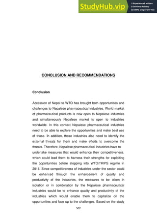 507
CONCLUSION AND RECOMMENDATIONS
Conclusion
Accession of Nepal to WTO has brought both opportunities and
challenges to Nepalese pharmaceutical industries. World market
of pharmaceutical products is now open to Nepalese industries
and simultaneously Nepalese market is open to industries
worldwide. In this context Nepalese pharmaceutical industries
need to be able to explore the opportunities and make best use
of those. In addition, those industries also need to identify the
external threats for them and make efforts to overcome the
threats. Therefore, Nepalese pharmaceutical industries have to
undertake measures that would enhance their competitiveness,
which could lead them to harness their strengths for exploiting
the opportunities before stepping into WTO/TRIPS regime in
2016. Since competitiveness of industries under the sector could
be enhanced through the enhancement of quality and
productivity of the industries, the measures to be taken in
isolation or in combination by the Nepalese pharmaceutical
industries would be to enhance quality and productivity of the
industries which would enable them to capitalize on the
opportunities and face up to the challenges. Based on the study
 