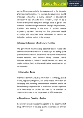 509
partnership arrangements for the development of the domestic
pharmaceutical industries. For example, the government should
encourage establishing a quality research & development
laboratory of state of art for those industries, which will be a
model for the private companies of large scale to go for. The
institution should encourage interaction amongst the government,
academia and industry in the areas of process reverse
engineering, synthetic chemistry, etc. The government should
encourage also capacitate these laboratories to function as
technology assisting centres for the industry.
ii) Areas with Common Infrastructural Facilities
The government should develop specified location /areas with
common infrastructural facilities to encourage the setting-up of
pharmaceutical units in a place where the facilities like common
effluent treatment plant, common testing facilities, capital
intensive equipments, common training facilities, etc would be
readily available. Such facilities would reduce operating costs for
the industries.
iii) Information Centre
Information centre for providing information on technology, export
market, regulatory obligations, and sector related information for
developing and promoting pharmaceutical industries should be
established by the government in association with the respective
trade association by utilizing resources to be provided by
developed countries as per the provision of WTO agreement.
c. Strengthening Regulatory Bodies
Government should increase the capability of the Department of
Drug Administration to develop quality awareness and enforce
 