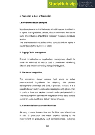 513
c. Reduction in Cost of Production
i. Efficient Utilization of Inputs
Nepalese pharmaceutical industries should improve in utilization
of inputs like ingredients, utilities, labour and others. And at the
same time industries should take necessary measures to reduce
wastes.
The pharmaceutical industries should conduct audit of inputs in
regular basis to find out level of waste.
ii. Supply-Chain Management
Special consideration of supply-chain management should be
made by industries to reduce cost of production introducing
efficient and effective inventory management system.
iii. Backward Integration
The companies should produce bulk drugs or active
pharmaceutical ingredients by acquiring the process
development knowledge and skills, if possible. In case, if it is
possible to carry out in collaboration/association with others, then
to produce those and explore domestic and export potential too
The basic purposes behind such integration should be to achieve
control on costs, quality and delivery period of inputs.
iv. Common Infrastructure and Facilities
As using common infrastructure and facilities could also reduce
in cost of production and waste disposal leading to the
improvement in productivity and competitiveness, industries
 