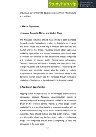 514
should ask government to develop such common infrastructure
and facilities.
d. Market Expansion
i. Increase Domestic Market and Market Share
The Nepalese industries should make efforts to cater domestic
demand more by having broad product portfolio in terms of range
and forms. Those should not only to increase sales but also and
market shares. For these, industries should adopt aggressive
marketing approaches and employ innovative promotional ways
to counter the products of well established foreign companies
and products of inferior quality having price advantages.
Domestic industries will have to strongly face competition from
foreign industries and multinational companies. Franchising with
chemists and druggists should also be made to reduce
substitution of own products by them. The market share in the
domestic market should also be increased though innovative
marketing of the brands of the industry in the domestic market.
ii. Tap Export Opportunities
Tapping export markets is vital for the domestic pharmaceutical
companies, because Nepalese pharmaceutical market is
relatively very small. Although domestic market is the immediate
driver or the revenue earning market at initial stage, export
market is the one providing long term sustenance and growth for
a pharmaceutical industry. Since export market is very crucial for
industries, those should explore and tap export market. Those
should consider of not only the formulated products but also bulk
drugs. The companies should make a beginning (at least the
companies in the large scale
 