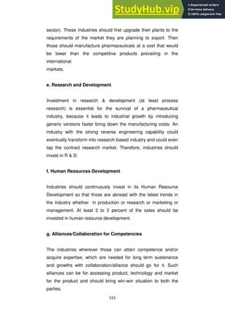 515
sector). These industries should first upgrade their plants to the
requirements of the market they are planning to export. Then
those should manufacture pharmaceuticals at a cost that would
be lower than the competitive products prevailing in the
international
markets.
e. Research and Development
Investment in research & development (at least process
research) is essential for the survival of a pharmaceutical
industry, because it leads to industrial growth by introducing
generic versions faster bring down the manufacturing costs. An
industry with the strong reverse engineering capability could
eventually transform into research based industry and could even
tap the contract research market. Therefore, industries should
invest in R & D.
f. Human Resources Development
Industries should continuously invest in its Human Resource
Development so that those are abreast with the latest trends in
the industry whether in production or research or marketing or
management. At least 2 to 3 percent of the sales should be
invested in human resource development.
g. Alliances/Collaboration for Competencies
The industries wherever those can attain competence and/or
acquire expertise, which are needed for long term sustenance
and growths with collaboration/alliance should go for it. Such
alliances can be for accessing product, technology and market
for the product and should bring win-win situation to both the
parties.
 