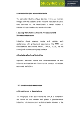 516
h. Develop Linkages with the Academia
The domestic industries should develop, review and maintain
linkages with the academia or the research institutions to utilize
their resources for the development of better process of
manufacturing and developing human resources.
i. Develop Work Relationship with Professional and
Business Associations
Industries should develop, review and maintain work
relationships with professional associations like NMA, and
business/trade associations FNCCI, APPON, NCDA, etc. for
fulfilling their individual and group interests.
J. Institutionalization of Industries
Nepalese industries should start institutionalization of their
industries and operate with organizational systems, procedures,
processes, and others.
7.2.3 Pharmaceutical Association
a. Strengthening of Associations
The role played by the associations like APPON is tremendous
and crucial for the success and growth of pharmaceutical
industries. It is through such facilitating bodies interests of the
 