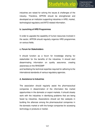 517
industries are raised for solving the issues & challenges of the
industry. Therefore, APPON should be strengthened and
developed as an institution supporting industries in HRD, market,
technological regulatory and WTO related information.
b. Launching of HRD Programmes
In order to upgrade the capability of human resources involved in
the sector, APPON should regularly organize HRD programmes
on various fields.
c. Forum for Stakeholders
It should function as a forum for knowledge sharing for
stakeholder for the benefits of the industries. It should start
disseminating information on quality assurance, creating
awareness on the WHOGMP
and facilitating the technical expertise required for adhering to the
international standards of various regulatory agencies.
d. Assistance to Industries
The association should regularly assist the pharmaceutical
companies in dissemination of the information like market
opportunities in the domestic or export markets. It should closely
work with the industries in identifying problems that are being
faced by industries. Associations should act like catalysts in
building the alliances among the pharmaceutical companies in
the domestic market or with the foreign companies for accessing
technology or products or market.
 
