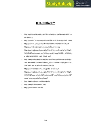 518
BIBLIOGRAPHY
http://saffron.pharmabiz.com/article/detnews.asp?articleid=46071&
sectionid=50
http://pharma.financialexpress.com/20031002/marketplace01.shtml
http://www.in.kpmg.com/pdf/indian%20pharma%20outlook.pdf
http://www.dnb.co.in/pharmaceutical/overview.asp
http://www.pdfdownload.org/pdf2html/view_online.php?url=http%
3A%2F%2Fphotos.state.gov%2Flibraries%2Fnepal%2F391216%2FMis
c_%2520PDF%2F2012CCG_FINAL_.pdf
http://www.pdfdownload.org/pdf2html/view_online.php?url=http%
3A%2F%2Fwww.csas.ed.ac.uk%2F__data%2Fassets%2Fpdf_file%2F00
11%2F38828%2FGMPinPharmaIndustry.pdf
http://www.aristopharma.com/global-presence.ph
http://www.pdfdownload.org/pdf2html/view_online.php?url=http%
3A%2F%2Fwww.who.int%2Fmedicines%2Fareas%2Fcoordination%2F
nepal_pharmaceutical_profile.pdf
http://www.dda.gov.np/industry.php
http://www.cadilapharma.com/
http://www.lomus.com.np/
 