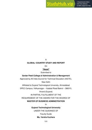 519
A
GLOBAL/ COUNTRY STUDY AND REPORT
On
“Nepal”
Submitted to
Sardar Patel College of Administration & Management
Approved by All India Council for Technical Education (AICTE),
New Delhi
Affiliated to Gujarat Technological University, Ahmedabad
SPEC Campus, Vidhyanagar – Vadatal Road Bakrol – 388315,
Anand (Gujarat)
IN PARTIAL FULFILLMENT OF THE
REQUIREMENT OF THE AWARD FOR THE DEGREE OF
MASTER OF BUSINESS ADMINISTRATION
In
Gujarat Technological University
UNDER THE GUIDANCE OF
Faculty Guide
Ms. Varsha Kuchara
 
