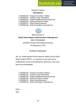 520
Assistant Professor
Submitted by
MBA Semester IV
Sardar Patel College of Administration & Management
MBA PROGRAMME
Affiliated to Gujarat Technological University
AhmedabadJune, 2013
Students‘ Declaration
We are hereby declare that the report for Global/ Country Study
Report entitled ―NEPAL‖ is a result of our own work and our
indebtedness to other work publications, references, if any, have
been duly acknowledged.
Place : ……..
Date :
117550592163 Prajapati Pravinbhai Veljibhai
117550592164 Chauhan Haren Ramanbhai
117550592165 Khalifa Irshadbhai Gulammahammad
117550592166 Padhiyar Kirtikumar Indrajit
117550592167 Dasani Deep Bhupendra
117550592168 Sheth Khushaliben Jitendrakumar
117550592163 Prajapati Pravinbhai Veljibhai
117550592164 Chauhan Haren Ramanbhai
117550592165 Khalifa Irshadbhai Gulammahammad
117550592166 Padhiyar Kirtikumar Indrajit
117550592167 Dasani Deep Bhupendra
117550592168 Sheth Khushaliben Jitendrakumar
 
