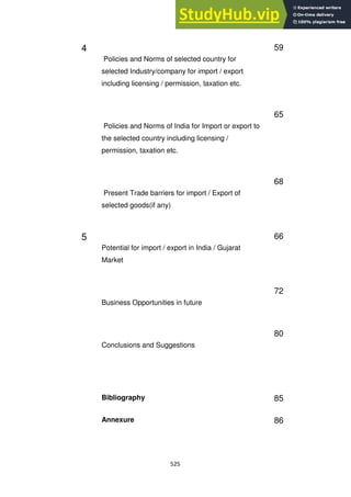 525
4
Policies and Norms of selected country for
selected Industry/company for import / export
including licensing / permission, taxation etc.
59
Policies and Norms of India for Import or export to
the selected country including licensing /
permission, taxation etc.
65
Present Trade barriers for import / Export of
selected goods(if any)
68
5
Potential for import / export in India / Gujarat
Market
66
Business Opportunities in future
72
Conclusions and Suggestions
80
Bibliography 85
Annexure 86
 