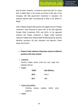 536
past 30 years. However, it should be noted that there is a sever
lack of skilled labor in the country and there is little sign of this
changing, with little government investment in education. So
anything beyond basic manufacturing is likely to be difficult in
Nepal.
India is Nepal‘s largest trade partner and biggest source of foreign
investment. India accounts for about 44% of the total approved
Foreign Direct Investment (FDI) and 25.2% of the approved
ventures with foreign investment in Nepal. Indian business
ventures in Nepal cover diverse fields like Manufacturing, Services
(banking, insurance, dry port, education and telecom), Power
sector and Tourism.
 Present Trade relations & Business volume of different
products with India/ Gujarat
 Industries
Tourism, carpet, textile, small rice, jute, sugar and
oilseeds mills etc
 Export
YEAR $(In Billions)
2010 901.9
2011 896
 Export commodities
Clothing, pulses, carpets, textile, juice,
pashima,
 Import
 