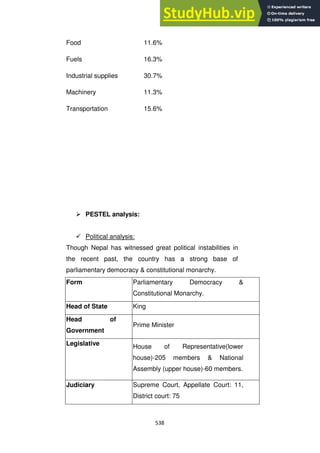 538
Food 11.6%
Fuels 16.3%
Industrial supplies 30.7%
Machinery 11.3%
Transportation 15.6%
 PESTEL analysis:
 Political analysis:
Though Nepal has witnessed great political instabilities in
the recent past, the country has a strong base of
parliamentary democracy & constitutional monarchy.
Form Parliamentary Democracy &
Constitutional Monarchy.
Head of State King
Head of
Government
Prime Minister
Legislative House of Representative(lower
house)-205 members & National
Assembly (upper house)-60 members.
Judiciary Supreme Court, Appellate Court: 11,
District court: 75
 