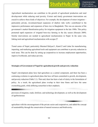 Agricultural mechanization can contribute to the growth of agricultural production and rural
develop-ment while reducing rural poverty. Correct and timely government interventions are
crucial to achieve these kinds of objectives. For example, the development of minor irrigation—
particularly private, investment-based expansion of shallow tube wells—contributed to the
impressive performance and expansion of boro rice in Bangladesh. This was an outcome of the
government‘s market liberalization policy for irrigation equipment in the late 1980s. This policy
promoted rapid expansion of irrigated boro-rice farming in the dry season (Hossain 2009).
Similar interventions are needed in agricultural mechanization in Nepal. In the same vein,
linking rural and agricultural mechanization with occupa-27
Tional castes of Nepal, particularly liberated Haliyas11, Kami12 and Luhar for manufacturing,
importing, and marketing agricultural tools and equipment can contribute to poverty reduction in
rural areas. This can be done by setting up cooperatives to increase employment opportunities,
improve livelihoods, and reduce poverty.
Strategies of Government of Nepal for agricultural growth and poverty reduction
Nepal‘s development plans have had agriculture as a central component, and there has been a
continuing evolution in agricultural plans that have all been committed to growth, development,
and poverty reduction (Table 3.1). That said, there has been a lack of clarity in the formulation of
policy. As a result, the agricultural plans overlap in their time frame and have the same
overarching goals, while differing somewhat in their emphasis.
provision of irrigation, roads, fertilizer, and technology development, as well as the development
of agribusinesses
agriculture with the encouragement of the private sector and cooperatives, and added the concept
of sustainability through the conservation of natural resources and biodiversity .
54
 