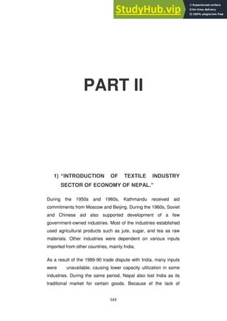 543
PART II
1) “INTRODUCTION OF TEXTILE INDUSTRY
SECTOR OF ECONOMY OF NEPAL.”
During the 1950s and 1960s, Kathmandu received aid
commitments from Moscow and Beijing. During the 1960s, Soviet
and Chinese aid also supported development of a few
government-owned industries. Most of the industries established
used agricultural products such as jute, sugar, and tea as raw
materials. Other industries were dependent on various inputs
imported from other countries, mainly India.
As a result of the 1989-90 trade dispute with India, many inputs
were unavailable, causing lower capacity utilization in some
industries. During the same period, Nepal also lost India as its
traditional market for certain goods. Because of the lack of
 