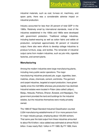 544
industrial materials, such as coal, furnace oil, machinery, and
spare parts, there was a considerable adverse impact on
industrial production.
Industry accounted for less than 20 percent of total GDP in the
1980s. Relatively small by international standards, most of the
industries established in the 1950s and 1960s were developed
with government protection. Traditional cottage industries,
including basket-weaving as well as cotton fabric and edible oil
production, comprised approximately 60 percent of industrial
output; there also were efforts to develop cottage industries to
produce furniture, soap, and textiles. The remainder of industrial
output came from modern industries, such as jute mills, cigarette
factories, and cement plants.
Manufacturing
Among the modern industries were large manufacturing plants,
including many public sector operations. The major
manufacturing industries produced jute, sugar, cigarettes, beer,
matches, shoes, chemicals, cement, and bricks. The garment
and carpet industries, targeted at export production, have grown
rapidly since the mid1980s whereas jute production has declined.
Industrial estates were located in Patan (also called Lalitpur),
Balaju, Hetauda, Pokhara, Dharan, Butawal, and Nepalganj. The
government provided the land and buildings for the industrial
estates, but the industries themselves were mostly privately
owned.
The 1986-87 Nepal Standard Industrial Classification counted
2,054 manufacturing establishments of 10 or more persons from
51 major industry groups, employing about 125,000 workers.
That same year the total output from these industries amounted
to about Rs10 billion; value added was estimated at almost Rs3.6
billion. It was nearly Rs5.1 billion in FY 1989. By FY 1989, there
 