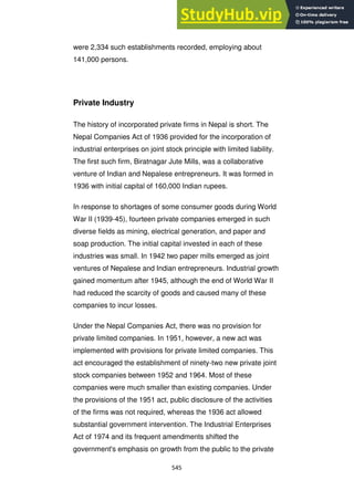 545
were 2,334 such establishments recorded, employing about
141,000 persons.
Private Industry
The history of incorporated private firms in Nepal is short. The
Nepal Companies Act of 1936 provided for the incorporation of
industrial enterprises on joint stock principle with limited liability.
The first such firm, Biratnagar Jute Mills, was a collaborative
venture of Indian and Nepalese entrepreneurs. It was formed in
1936 with initial capital of 160,000 Indian rupees.
In response to shortages of some consumer goods during World
War II (1939-45), fourteen private companies emerged in such
diverse fields as mining, electrical generation, and paper and
soap production. The initial capital invested in each of these
industries was small. In 1942 two paper mills emerged as joint
ventures of Nepalese and Indian entrepreneurs. Industrial growth
gained momentum after 1945, although the end of World War II
had reduced the scarcity of goods and caused many of these
companies to incur losses.
Under the Nepal Companies Act, there was no provision for
private limited companies. In 1951, however, a new act was
implemented with provisions for private limited companies. This
act encouraged the establishment of ninety-two new private joint
stock companies between 1952 and 1964. Most of these
companies were much smaller than existing companies. Under
the provisions of the 1951 act, public disclosure of the activities
of the firms was not required, whereas the 1936 act allowed
substantial government intervention. The Industrial Enterprises
Act of 1974 and its frequent amendments shifted the
government's emphasis on growth from the public to the private
 