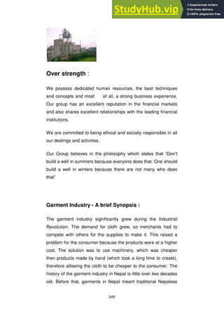 549
Over strength :
We possess dedicated human resources, the best techniques
and concepts and most of all, a strong business experience.
Our group has an excellent reputation in the financial markets
and also shares excellent relationships with the leading financial
institutions.
We are committed to being ethical and socially responsible in all
our dealings and activities.
Our Group believes in the philosophy which states that ―Don‘t
build a well in summers because everyone does that. One should
build a well in winters because there are not many who does
that‖
Garment Industry - A brief Synopsis :
The garment industry significantly grew during the Industrial
Revolution. The demand for cloth grew, so merchants had to
compete with others for the supplies to make it. This raised a
problem for the consumer because the products were at a higher
cost. The solution was to use machinery, which was cheaper
then products made by hand (which took a long time to create),
therefore allowing the cloth to be cheaper to the consumer. The
history of the garment industry in Nepal is little over two decades
old. Before that, garments in Nepal meant traditional Nepalese
 