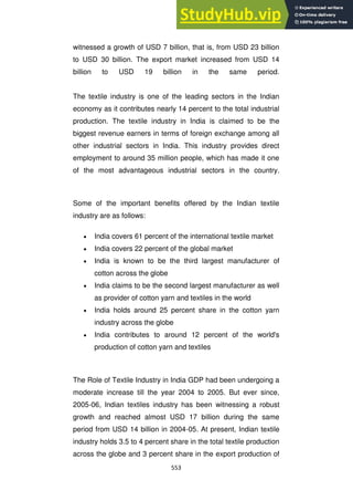 553
witnessed a growth of USD 7 billion, that is, from USD 23 billion
to USD 30 billion. The export market increased from USD 14
billion to USD 19 billion in the same period.
The textile industry is one of the leading sectors in the Indian
economy as it contributes nearly 14 percent to the total industrial
production. The textile industry in India is claimed to be the
biggest revenue earners in terms of foreign exchange among all
other industrial sectors in India. This industry provides direct
employment to around 35 million people, which has made it one
of the most advantageous industrial sectors in the country.
Some of the important benefits offered by the Indian textile
industry are as follows:
India covers 61 percent of the international textile market
India covers 22 percent of the global market
India is known to be the third largest manufacturer of
cotton across the globe
India claims to be the second largest manufacturer as well
as provider of cotton yarn and textiles in the world
India holds around 25 percent share in the cotton yarn
industry across the globe
India contributes to around 12 percent of the world's
production of cotton yarn and textiles
The Role of Textile Industry in India GDP had been undergoing a
moderate increase till the year 2004 to 2005. But ever since,
2005-06, Indian textiles industry has been witnessing a robust
growth and reached almost USD 17 billion during the same
period from USD 14 billion in 2004-05. At present, Indian textile
industry holds 3.5 to 4 percent share in the total textile production
across the globe and 3 percent share in the export production of
 