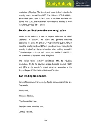 555
production of textiles. The investment range in the Indian textile
industry has increased from USD 2.94 billion to USD 7.85 billion
within three years, from 2004 to 2007. It has been assumed that
by the year 2012, the investment ratio in textile industry is most
likely to touch USD 38.14 billion.
Total contribution to the economy/ sales
Indian textile industry is one of largest Industries in Indian
Economy. In 2000-01, the textile and garment industries
accounted for about 4% of GDP, 14%of industrial output, 18% of
industrial employment and 27% of export earnings. Indian textile
industry is significant in global context also, ranking second to
China in the production of both cotton yarn and fabric and fifth in
the production of synthetic fibers and yarns.
The Indian textile industry constitutes 14% to industrial
production, 4% to the country's gross domestic product (GDP)
and 17% to the country's export earnings, according to the
Annual Report 2009-10 of the Ministry of Textiles.
Top leading Companies
Some of the reputed names in the Textile companies in India are:
Raymonds,
Arvind Mills,
Reliance Textiles,
Vardhaman Spinning,
Welspun India, Morarjee Mills,
Century Textiles,
 