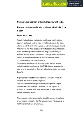 558
Comparative position of textile industry with india
Present position and trade business with india 3 to
5 year
INTRODUCTION
Nepal, the landlocked multiethnic, multilingual, multi-religious
country, is situated north of India in the Himalayas, in the region
where, about 40 to 50 million years ago, the Indian subcontinent
has crashed into Asia. Because of that accident, Nepal has some
of the world's highest mountains including Sagarmatha (Mt.
Everest, 8848m, which it shares with Tibet (by now a province of
China). The highest mountain on Earth is towering above
populated valleys and forested plains.
Somewhere here in the Kapilavastu district, there is a place
called Lumbini where in about 500 B.C.E. Queen Mayadevi is
said to have given birth to Siddhartha Gautama, better known as
Buddha.
Nepal can be divided broadly into three ecological zones: the
lowland, the midland and the highland.
The altitude of the Himalayan Region (the highland) ranges
between 4877 m - 8848 m, It includes 8 of the highest 14
summits in the world, which exceed altitude of 8000 meters
including Mount Everest.
The mountain region accounts for about 64 percent of total land
area, which is formed by the Mahabharat range that soars up to
4877 m and the lower Churia range.
 