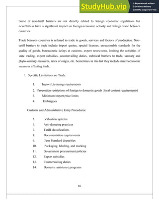 Some of non-tariff barriers are not directly related to foreign economic regulations but
nevertheless have a significant impact on foreign-economic activity and foreign trade between
countries.
Trade between countries is referred to trade in goods, services and factors of production. Non-
tariff barriers to trade include import quotas, special licenses, unreasonable standards for the
quality of goods, bureaucratic delays at customs, export restrictions, limiting the activities of
state trading, export subsidies, countervailing duties, technical barriers to trade, sanitary and
phyto-sanitary measures, rules of origin, etc. Sometimes in this list they include macroeconomic
measures affecting trade.
1. Specific Limitations on Trade:
1. Import Licensing requirements
2. Proportion restrictions of foreign to domestic goods (local content requirements)
3. Minimum import price limits
4. Embargoes
Customs and Administrative Entry Procedures:
5. Valuation systems
6. Anti-dumping practices
7. Tariff classifications
8. Documentation requirements
9. Fees Standard disparities
10. Packaging, labeling, and marking
11. Government procurement policies
12. Export subsidies
13. Countervailing duties
14. Domestic assistance programs
56
 