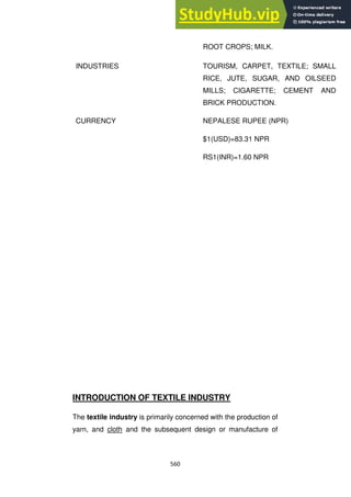 560
ROOT CROPS; MILK.
INDUSTRIES TOURISM, CARPET, TEXTILE; SMALL
RICE, JUTE, SUGAR, AND OILSEED
MILLS; CIGARETTE; CEMENT AND
BRICK PRODUCTION.
CURRENCY NEPALESE RUPEE (NPR)
$1(USD)=83.31 NPR
RS1(INR)=1.60 NPR
INTRODUCTION OF TEXTILE INDUSTRY
The textile industry is primarily concerned with the production of
yarn, and cloth and the subsequent design or manufacture of
 