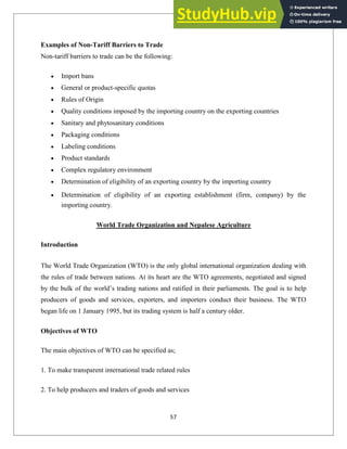 Examples of Non-Tariff Barriers to Trade
Non-tariff barriers to trade can be the following:
Import bans
General or product-specific quotas
Rules of Origin
Quality conditions imposed by the importing country on the exporting countries
Sanitary and phytosanitary conditions
Packaging conditions
Labeling conditions
Product standards
Complex regulatory environment
Determination of eligibility of an exporting country by the importing country
Determination of eligibility of an exporting establishment (firm, company) by the
importing country.
World Trade Organization and Nepalese Agriculture
Introduction
The World Trade Organization (WTO) is the only global international organization dealing with
the rules of trade between nations. At its heart are the WTO agreements, negotiated and signed
by the bulk of the world‘s trading nations and ratified in their parliaments. The goal is to help
producers of goods and services, exporters, and importers conduct their business. The WTO
began life on 1 January 1995, but its trading system is half a century older.
Objectives of WTO
The main objectives of WTO can be specified as;
1. To make transparent international trade related rules
2. To help producers and traders of goods and services
57
 