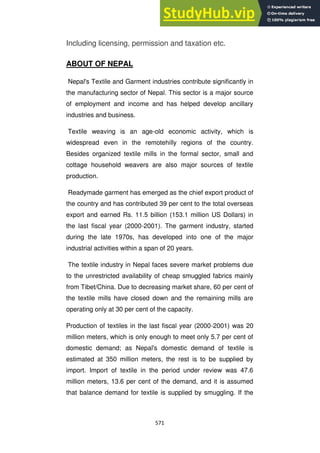 571
Including licensing, permission and taxation etc.
ABOUT OF NEPAL
Nepal's Textile and Garment industries contribute significantly in
the manufacturing sector of Nepal. This sector is a major source
of employment and income and has helped develop ancillary
industries and business.
Textile weaving is an age-old economic activity, which is
widespread even in the remotehilly regions of the country.
Besides organized textile mills in the formal sector, small and
cottage household weavers are also major sources of textile
production.
Readymade garment has emerged as the chief export product of
the country and has contributed 39 per cent to the total overseas
export and earned Rs. 11.5 billion (153.1 million US Dollars) in
the last fiscal year (2000-2001). The garment industry, started
during the late 1970s, has developed into one of the major
industrial activities within a span of 20 years.
The textile industry in Nepal faces severe market problems due
to the unrestricted availability of cheap smuggled fabrics mainly
from Tibet/China. Due to decreasing market share, 60 per cent of
the textile mills have closed down and the remaining mills are
operating only at 30 per cent of the capacity.
Production of textiles in the last fiscal year (2000-2001) was 20
million meters, which is only enough to meet only 5.7 per cent of
domestic demand; as Nepal's domestic demand of textile is
estimated at 350 million meters, the rest is to be supplied by
import. Import of textile in the period under review was 47.6
million meters, 13.6 per cent of the demand, and it is assumed
that balance demand for textile is supplied by smuggling. If the
 