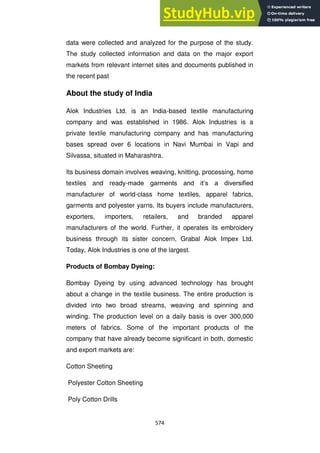 574
data were collected and analyzed for the purpose of the study.
The study collected information and data on the major export
markets from relevant internet sites and documents published in
the recent past
About the study of India
Alok Industries Ltd. is an India-based textile manufacturing
company and was established in 1986. Alok Industries is a
private textile manufacturing company and has manufacturing
bases spread over 6 locations in Navi Mumbai in Vapi and
Silvassa, situated in Maharashtra.
Its business domain involves weaving, knitting, processing, home
textiles and ready-made garments and it‘s a diversified
manufacturer of world-class home textiles, apparel fabrics,
garments and polyester yarns. Its buyers include manufacturers,
exporters, importers, retailers, and branded apparel
manufacturers of the world. Further, it operates its embroidery
business through its sister concern, Grabal Alok Impex Ltd.
Today, Alok Industries is one of the largest.
Products of Bombay Dyeing:
Bombay Dyeing by using advanced technology has brought
about a change in the textile business. The entire production is
divided into two broad streams, weaving and spinning and
winding. The production level on a daily basis is over 300,000
meters of fabrics. Some of the important products of the
company that have already become significant in both, domestic
and export markets are:
Cotton Sheeting
Polyester Cotton Sheeting
Poly Cotton Drills
 