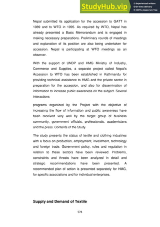 578
Nepal submitted its application for the accession to GATT in
1989 and to WTO in 1995. As required by WTO, Nepal has
already presented a Basic Memorandum and is engaged in
making necessary preparations. Preliminary rounds of meetings
and explanation of its position are also being undertaken for
accession. Nepal is participating at WTO meetings as an
observer.
With the support of UNDP and HMG Ministry of Industry,
Commerce and Supplies, a separate project called Nepal's
Accession to WTO has been established in Kathmandu for
providing technical assistance to HMG and the private sector in
preparation for the accession, and also for dissemination of
information to increase public awareness on the subject. Several
interactions
programs organized by the Project with the objective of
increasing the flow of information and public awareness have
been received very well by the target group of business
community, government officials, professionals, academicians
and the press. Contents of the Study
The study presents the status of textile and clothing industries
with a focus on production, employment, investment, technology
and foreign trade. Government policy, rules and regulation in
relation to these sectors have been reviewed. Problems,
constraints and threats have been analyzed in detail and
strategic recommendations have been presented. A
recommended plan of action is presented separately for HMG,
for specific associations and for individual enterprises.
Supply and Demand of Textile
 