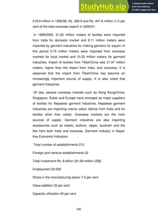 580
218.9 million in 1995/96, Rs. 366.9 and Rs. 447.6 million (1.5 per
cent of the total overseas export) in 2000/01.
In 1999/2000, 21.83 million meters of textiles were imported
from India for domestic market and 8.11 million meters were
imported by garment industries for making garment for export. In
this period 3.75 million meters were imported from overseas
markets for local market and 10.32 million meters for garment
industries. Import of textiles from Tibet/China was 21.97 million
meters, higher than the import from India, and overseas. It is
observed that the import from Tibet/China has become an
increasingly important source of supply. It is also noted that
garment Industries.
Of late, several overseas markets such as Hong Kong/China,
Singapore, Dubai and Europe have emerged as major suppliers
of textiles for Nepalese garment industries. Nepalese garment
industries are importing mainly cotton fabrics from India and for
textiles other than cotton. Overseas markets are the main
sources of supply. Garment industries are also importing
accessories such as elastic, buttons, zipper, buckram and the
like from both India and overseas. Garment Industry in Nepal:
Key Economic Indicators
Total number of establishments 212
Foreign joint venture establishments 22
Total investment Rs. 6 billion (81.08 million US$)
Employment 50,000
Share in the manufacturing sector 7.2 per cent
Value addition 35 per cent
Capacity utilization 40 per cent
 