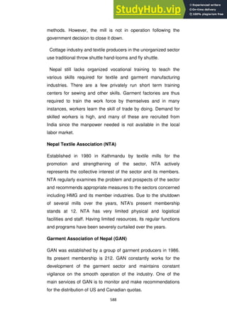 588
methods. However, the mill is not in operation following the
government decision to close it down.
Cottage industry and textile producers in the unorganized sector
use traditional throw shuttle hand-looms and fly shuttle.
Nepal still lacks organized vocational training to teach the
various skills required for textile and garment manufacturing
industries. There are a few privately run short term training
centers for sewing and other skills. Garment factories are thus
required to train the work force by themselves and in many
instances, workers learn the skill of trade by doing. Demand for
skilled workers is high, and many of these are recruited from
India since the manpower needed is not available in the local
labor market.
Nepal Textile Association (NTA)
Established in 1980 in Kathmandu by textile mills for the
promotion and strengthening of the sector, NTA actively
represents the collective interest of the sector and its members.
NTA regularly examines the problem and prospects of the sector
and recommends appropriate measures to the sectors concerned
including HMG and its member industries. Due to the shutdown
of several mills over the years, NTA's present membership
stands at 12. NTA has very limited physical and logistical
facilities and staff. Having limited resources, its regular functions
and programs have been severely curtailed over the years.
Garment Association of Nepal (GAN)
GAN was established by a group of garment producers in 1986.
Its present membership is 212. GAN constantly works for the
development of the garment sector and maintains constant
vigilance on the smooth operation of the industry. One of the
main services of GAN is to monitor and make recommendations
for the distribution of US and Canadian quotas.
 