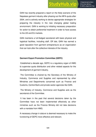 589
GAN has recently prepared a report on the likely scenario of the
Nepalese garment industry after phasing out the MFA quota after
2004, and is actively working to devise appropriate strategies for
preparing the industry in the new changing global trading
environment. GAN is working to initiating necessary preparation
for action to obtain preferential treatment in order to have access
to the US and EU markets.
GAN maintains a full-fledged secretariat with basic physical and
logistical facilities, including staff. Off late, GAN has earned a
good reputation from garment entrepreneurs as an organization
that can look after the collective interests of the industry.
Garment Export Promotion Committee (GEPC)
Established a decade ago, GEPC is a regulatory organ of HMG
to supervise quota distribution and other related aspects for the
development of garment industry.
The Committee is chaired by the Secretary of the Ministry of
Industry, Commerce and Supplies and represented by other
Ministries and Departments concerned such as Finance and
Customs, Central Bank and private sector agencies like GAN.
The Ministry of Industry, Commerce and Supplies acts as the
secretariat of the Committee.
It has been in the past that several decisions taken by the
Committee have not been implemented effectively as other
ministries such as the Finance Ministry did not take decisions
with a mandate from HMG.
A necessary change in stature is deemed necessary to make the
functioning of GEPC more effective and relevant.
 