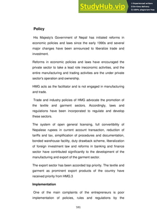 591
Policy
His Majesty's Government of Nepal has initiated reforms in
economic policies and laws since the early 1990s and several
major changes have been announced to liberalize trade and
investment.
Reforms in economic policies and laws have encouraged the
private sector to take a lead role ineconomic activities, and the
entire manufacturing and trading activities are the under private
sector's operation and ownership.
HMG acts as the facilitator and is not engaged in manufacturing
and trade.
Trade and industry policies of HMG advocate the promotion of
the textile and garment sectors. Accordingly, laws and
regulations have been incorporated to regulate and develop
these sectors.
The system of open general licensing, full convertibility of
Nepalese rupees in current account transaction, reduction of
tariffs and tax, simplification of procedures and documentation,
bonded warehouse facility, duty drawback scheme, liberalization
of foreign investment law and reforms in banking and finance
sector have contributed significantly to the development of the
manufacturing and export of the garment sector.
The export sector has been accorded top priority. The textile and
garment as prominent export products of the country have
received priority from HMG.3
Implementation
One of the main complaints of the entrepreneurs is poor
implementation of policies, rules and regulations by the
 