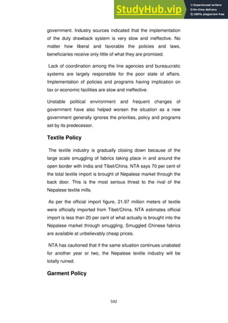 592
government. Industry sources indicated that the implementation
of the duty drawback system is very slow and ineffective. No
matter how liberal and favorable the policies and laws,
beneficiaries receive only little of what they are promised.
Lack of coordination among the line agencies and bureaucratic
systems are largely responsible for the poor state of affairs.
Implementation of policies and programs having implication on
tax or economic facilities are slow and ineffective.
Unstable political environment and frequent changes of
government have also helped worsen the situation as a new
government generally ignores the priorities, policy and programs
set by its predecessor.
Textile Policy
The textile industry is gradually closing down because of the
large scale smuggling of fabrics taking place in and around the
open border with India and Tibet/China. NTA says 70 per cent of
the total textile import is brought of Nepalese market through the
back door. This is the most serious threat to the rival of the
Nepalese textile mills.
As per the official import figure, 21.97 million meters of textile
were officially imported from Tibet/China. NTA estimates official
import is less than 20 per cent of what actually is brought into the
Nepalese market through smuggling. Smuggled Chinese fabrics
are available at unbelievably cheap prices.
NTA has cautioned that if the same situation continues unabated
for another year or two, the Nepalese textile industry will be
totally ruined.
Garment Policy
 