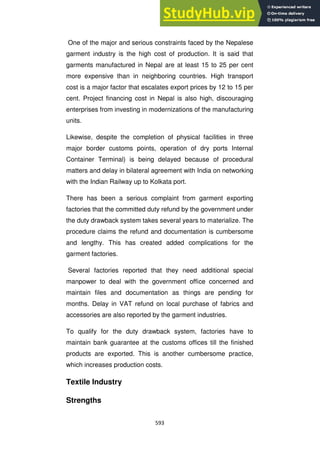 593
One of the major and serious constraints faced by the Nepalese
garment industry is the high cost of production. It is said that
garments manufactured in Nepal are at least 15 to 25 per cent
more expensive than in neighboring countries. High transport
cost is a major factor that escalates export prices by 12 to 15 per
cent. Project financing cost in Nepal is also high, discouraging
enterprises from investing in modernizations of the manufacturing
units.
Likewise, despite the completion of physical facilities in three
major border customs points, operation of dry ports Internal
Container Terminal) is being delayed because of procedural
matters and delay in bilateral agreement with India on networking
with the Indian Railway up to Kolkata port.
There has been a serious complaint from garment exporting
factories that the committed duty refund by the government under
the duty drawback system takes several years to materialize. The
procedure claims the refund and documentation is cumbersome
and lengthy. This has created added complications for the
garment factories.
Several factories reported that they need additional special
manpower to deal with the government office concerned and
maintain files and documentation as things are pending for
months. Delay in VAT refund on local purchase of fabrics and
accessories are also reported by the garment industries.
To qualify for the duty drawback system, factories have to
maintain bank guarantee at the customs offices till the finished
products are exported. This is another cumbersome practice,
which increases production costs.
Textile Industry
Strengths
 
