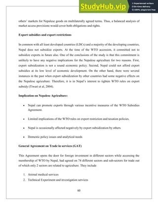others‘ markets for Nepalese goods on multilaterally agreed terms. Thus, a balanced analysis of
market access provisions would cover both obligations and rights.
Export subsidies and export restrictions
In common with all least developed countries (LDCs) and a majority of the developing countries,
Nepal does not subsidize exports. At the time of the WTO accession, it committed not to
subsidize exports in future also. One of the conclusions of the study is that this commitment is
unlikely to have any negative implications for the Nepalese agriculture for two reasons. First,
export subsidization is not a sound economic policy. Second, Nepal could not afford export
subsidies at its low level of economic development. On the other hand, there were several
instances in the past when export subsidization by other countries had some negative effects on
the Nepalese agriculture. Therefore, it is in Nepal‘s interest to tighten WTO rules on export
subsidy (Tiwari et al, 2004).
Implication on Nepalese Agriculture:
Nepal can promote exports through various incentive measures of the WTO Subsidies
Agreement.
Limited implications of the WTO rules on export restriction and taxation policies.
Nepal is occasionally affected negatively by export subsidization by others
Domestic policy issues and analytical needs
General Agreement on Trade in services (GAT)
This Agreement opens the door for foreign investment in different sectors while accessing the
membership of WTO by Nepal, had agreed on 74 different sectors and sub-sectors for trade out
of which only 2 sectors are related to agriculture. They include
1. Animal medical services
2. Technical Experiment and investigation services
60
 