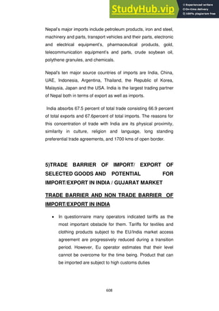 608
Nepal‘s major imports include petroleum products, iron and steel,
machinery and parts, transport vehicles and their parts, electronic
and electrical equipment‘s, pharmaceutical products, gold,
telecommunication equipment‘s and parts, crude soybean oil,
polythene granules, and chemicals.
Nepal's ten major source countries of imports are India, China,
UAE, Indonesia, Argentina, Thailand, the Republic of Korea,
Malaysia, Japan and the USA. India is the largest trading partner
of Nepal both in terms of export as well as imports.
India absorbs 67.5 percent of total trade consisting 66.9 percent
of total exports and 67.6percent of total imports. The reasons for
this concentration of trade with India are its physical proximity,
similarity in culture, religion and language, long standing
preferential trade agreements, and 1700 kms of open border.
5)TRADE BARRIER OF IMPORT/ EXPORT OF
SELECTED GOODS AND POTENTIAL FOR
IMPORT/EXPORT IN INDIA / GUJARAT MARKET
TRADE BARRIER AND NON TRADE BARRIER OF
IMPORT/EXPORT IN INDIA
In questionnaire many operators indicated tariffs as the
most important obstacle for them. Tariffs for textiles and
clothing products subject to the EU/India market access
agreement are progressively reduced during a transition
period. However, Eu operator estimates that their level
cannot be overcome for the time being. Product that can
be imported are subject to high customs duties
 