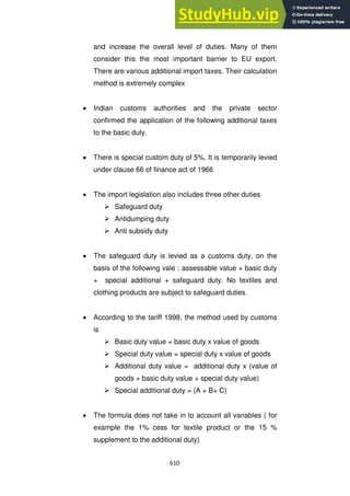 610
and increase the overall level of duties. Many of them
consider this the most important barrier to EU export.
There are various additional import taxes. Their calculation
method is extremely complex
Indian customs authorities and the private sector
confirmed the application of the following additional taxes
to the basic duty.
There is special custom duty of 5%. It is temporarily levied
under clause 66 of finance act of 1966
The import legislation also includes three other duties
 Safeguard duty
 Antidumping duty
 Anti subsidy duty
The safeguard duty is levied as a customs duty, on the
basis of the following vale : assessable value + basic duty
+ special additional + safeguard duty. No textiles and
clothing products are subject to safeguard duties.
According to the tariff 1998, the method used by customs
is
 Basic duty value = basic duty x value of goods
 Special duty value = special duty x value of goods
 Additional duty value = additional duty x (value of
goods + basic duty value + special duty value)
 Special additional duty = (A + B+ C)
The formula does not take in to account all variables ( for
example the 1% cess for textile product or the 15 %
supplement to the additional duty)
 