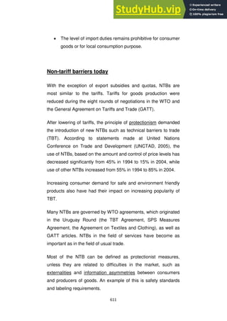 611
The level of import duties remains prohibitive for consumer
goods or for local consumption purpose.
Non-tariff barriers today
With the exception of export subsidies and quotas, NTBs are
most similar to the tariffs. Tariffs for goods production were
reduced during the eight rounds of negotiations in the WTO and
the General Agreement on Tariffs and Trade (GATT).
After lowering of tariffs, the principle of protectionism demanded
the introduction of new NTBs such as technical barriers to trade
(TBT). According to statements made at United Nations
Conference on Trade and Development (UNCTAD, 2005), the
use of NTBs, based on the amount and control of price levels has
decreased significantly from 45% in 1994 to 15% in 2004, while
use of other NTBs increased from 55% in 1994 to 85% in 2004.
Increasing consumer demand for safe and environment friendly
products also have had their impact on increasing popularity of
TBT.
Many NTBs are governed by WTO agreements, which originated
in the Uruguay Round (the TBT Agreement, SPS Measures
Agreement, the Agreement on Textiles and Clothing), as well as
GATT articles. NTBs in the field of services have become as
important as in the field of usual trade.
Most of the NTB can be defined as protectionist measures,
unless they are related to difficulties in the market, such as
externalities and information asymmetries between consumers
and producers of goods. An example of this is safety standards
and labeling requirements.
 