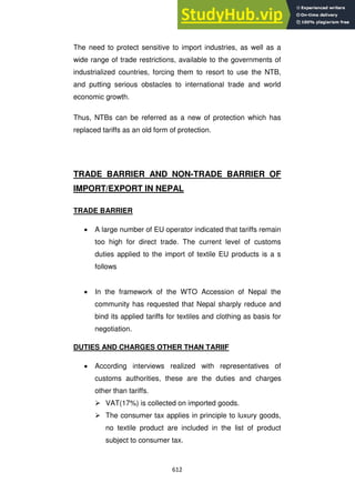 612
The need to protect sensitive to import industries, as well as a
wide range of trade restrictions, available to the governments of
industrialized countries, forcing them to resort to use the NTB,
and putting serious obstacles to international trade and world
economic growth.
Thus, NTBs can be referred as a new of protection which has
replaced tariffs as an old form of protection.
TRADE BARRIER AND NON-TRADE BARRIER OF
IMPORT/EXPORT IN NEPAL
TRADE BARRIER
A large number of EU operator indicated that tariffs remain
too high for direct trade. The current level of customs
duties applied to the import of textile EU products is a s
follows
In the framework of the WTO Accession of Nepal the
community has requested that Nepal sharply reduce and
bind its applied tariffs for textiles and clothing as basis for
negotiation.
DUTIES AND CHARGES OTHER THAN TARIIF
According interviews realized with representatives of
customs authorities, these are the duties and charges
other than tariffs.
 VAT(17%) is collected on imported goods.
 The consumer tax applies in principle to luxury goods,
no textile product are included in the list of product
subject to consumer tax.
 