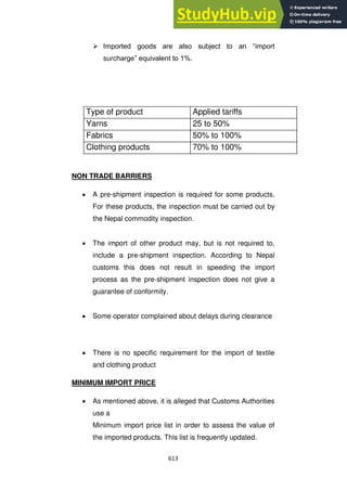 613
 Imported goods are also subject to an ―import
surcharge‖ equivalent to 1%.
NON TRADE BARRIERS
A pre-shipment inspection is required for some products.
For these products, the inspection must be carried out by
the Nepal commodity inspection.
The import of other product may, but is not required to,
include a pre-shipment inspection. According to Nepal
customs this does not result in speeding the import
process as the pre-shipment inspection does not give a
guarantee of conformity.
Some operator complained about delays during clearance
There is no specific requirement for the import of textile
and clothing product
MINIMUM IMPORT PRICE
As mentioned above, it is alleged that Customs Authorities
use a
Minimum import price list in order to assess the value of
the imported products. This list is frequently updated.
Type of product Applied tariffs
Yarns 25 to 50%
Fabrics 50% to 100%
Clothing products 70% to 100%
 