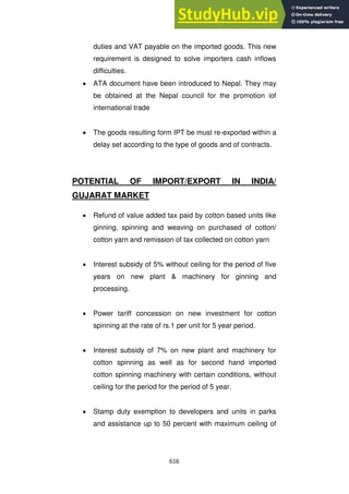 616
duties and VAT payable on the imported goods. This new
requirement is designed to solve importers cash inflows
difficulties.
ATA document have been introduced to Nepal. They may
be obtained at the Nepal council for the promotion iof
international trade
The goods resulting form IPT be must re-exported within a
delay set according to the type of goods and of contracts.
POTENTIAL OF IMPORT/EXPORT IN INDIA/
GUJARAT MARKET
Refund of value added tax paid by cotton based units like
ginning, spinning and weaving on purchased of cotton/
cotton yarn and remission of tax collected on cotton yarn
Interest subsidy of 5% without ceiling for the period of five
years on new plant & machinery for ginning and
processing.
Power tariff concession on new investment for cotton
spinning at the rate of rs.1 per unit for 5 year period.
Interest subsidy of 7% on new plant and machinery for
cotton spinning as well as for second hand imported
cotton spinning machinery with certain conditions, without
ceiling for the period for the period of 5 year.
Stamp duty exemption to developers and units in parks
and assistance up to 50 percent with maximum ceiling of
 