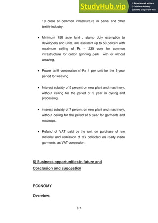 617
10 crore of common infrastructure in parks and other
textile industry.
Minimum 150 acre land , stamp duty exemption to
developers and units, and assistant up to 50 percent with
maximum ceiling of Rs – 230 core for common
infrastructure for cotton spinning park with or without
weaving.
Power tariff concession of Re 1 per unit for the 5 year
period for weaving.
Interest subsidy of 5 percent on new plant and machinery,
without ceiling for the period of 5 year in dycing and
processing
interest subsidy of 7 percent on new plant and machinery,
without ceiling for the period of 5 year for garments and
madeups.
Refund of VAT paid by the unit on purchase of raw
material and remission of tax collected on ready made
garments, as VAT concession
6) Business opportunities in future and
Conclusion and suggestion
ECONOMY
Overview:
 