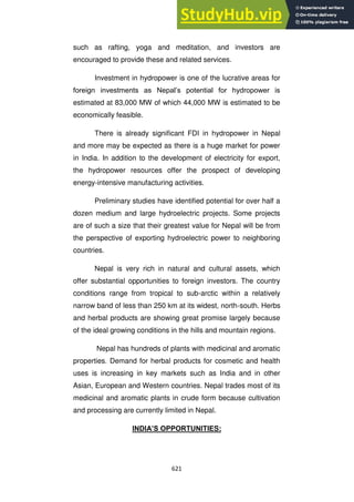 621
such as rafting, yoga and meditation, and investors are
encouraged to provide these and related services.
Investment in hydropower is one of the lucrative areas for
foreign investments as Nepal‘s potential for hydropower is
estimated at 83,000 MW of which 44,000 MW is estimated to be
economically feasible.
There is already significant FDI in hydropower in Nepal
and more may be expected as there is a huge market for power
in India. In addition to the development of electricity for export,
the hydropower resources offer the prospect of developing
energy-intensive manufacturing activities.
Preliminary studies have identified potential for over half a
dozen medium and large hydroelectric projects. Some projects
are of such a size that their greatest value for Nepal will be from
the perspective of exporting hydroelectric power to neighboring
countries.
Nepal is very rich in natural and cultural assets, which
offer substantial opportunities to foreign investors. The country
conditions range from tropical to sub-arctic within a relatively
narrow band of less than 250 km at its widest, north-south. Herbs
and herbal products are showing great promise largely because
of the ideal growing conditions in the hills and mountain regions.
Nepal has hundreds of plants with medicinal and aromatic
properties. Demand for herbal products for cosmetic and health
uses is increasing in key markets such as India and in other
Asian, European and Western countries. Nepal trades most of its
medicinal and aromatic plants in crude form because cultivation
and processing are currently limited in Nepal.
INDIA‟S OPPORTUNITIES:
 