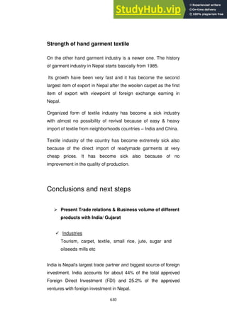 630
Strength of hand garment textile
On the other hand garment industry is a newer one. The history
of garment industry in Nepal starts basically from 1985.
Its growth have been very fast and it has become the second
largest item of export in Nepal after the woolen carpet as the first
item of export with viewpoint of foreign exchange earning in
Nepal.
Organized form of textile industry has become a sick industry
with almost no possibility of revival because of easy & heavy
import of textile from neighborhoods countries – India and China.
Textile industry of the country has become extremely sick also
because of the direct import of readymade garments at very
cheap prices. It has become sick also because of no
improvement in the quality of production.
Conclusions and next steps
 Present Trade relations & Business volume of different
products with India/ Gujarat
 Industries
Tourism, carpet, textile, small rice, jute, sugar and
oilseeds mills etc
India is Nepal‘s largest trade partner and biggest source of foreign
investment. India accounts for about 44% of the total approved
Foreign Direct Investment (FDI) and 25.2% of the approved
ventures with foreign investment in Nepal.
 