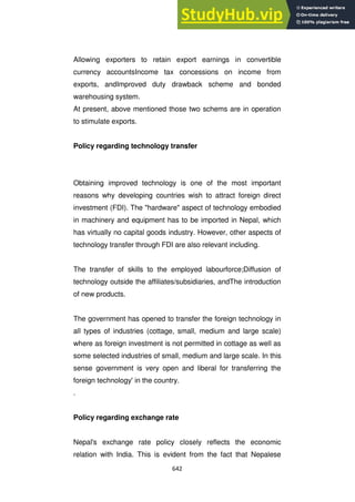 642
Allowing exporters to retain export earnings in convertible
currency accountsIncome tax concessions on income from
exports, andImproved duty drawback scheme and bonded
warehousing system.
At present, above mentioned those two schems are in operation
to stimulate exports.
Policy regarding technology transfer
Obtaining improved technology is one of the most important
reasons why developing countries wish to attract foreign direct
investment (FDI). The "hardware" aspect of technology embodied
in machinery and equipment has to be imported in Nepal, which
has virtually no capital goods industry. However, other aspects of
technology transfer through FDI are also relevant including.
The transfer of skills to the employed labourforce;Diffusion of
technology outside the affiliates/subsidiaries, andThe introduction
of new products.
The government has opened to transfer the foreign technology in
all types of industries (cottage, small, medium and large scale)
where as foreign investment is not permitted in cottage as well as
some selected industries of small, medium and large scale. In this
sense government is very open and liberal for transferring the
foreign technology' in the country.
.
Policy regarding exchange rate
Nepal's exchange rate policy closely reflects the economic
relation with India. This is evident from the fact that Nepalese
 